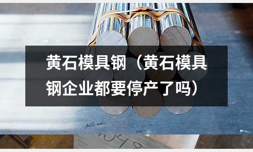 黃石模具鋼(黃石模具鋼企業都要停產了嗎)