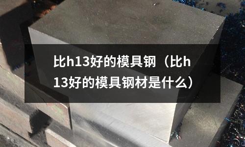 比h13好的模具鋼(比h13好的模具鋼材是什么)