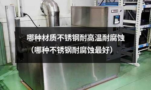 哪種材質不銹鋼耐高溫耐腐蝕(哪種不銹鋼耐腐蝕最好)