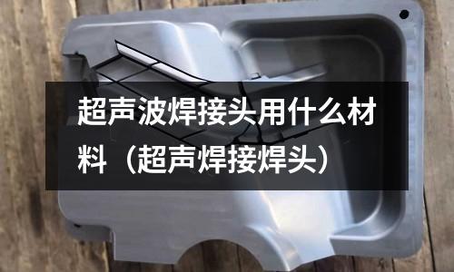 超聲波焊接頭用什么材料(超聲焊接焊頭)