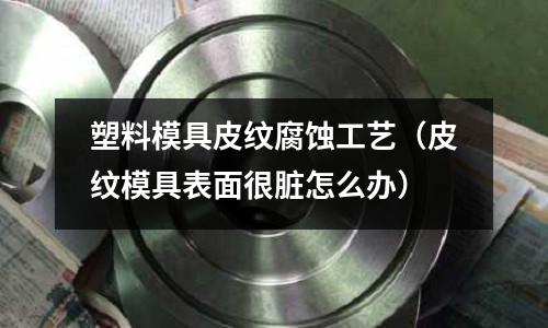 塑料模具皮紋腐蝕工藝(皮紋模具表面很臟怎么辦)