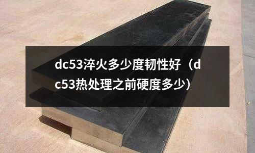 dc53淬火多少度韌性好（dc53熱處理之前硬度多少）
