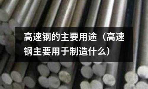 高速鋼的主要用途(高速鋼主要用于制造什么)
