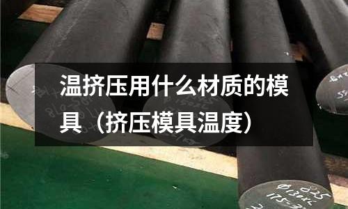溫擠壓用什么材質的模具(擠壓模具溫度)