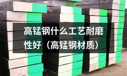 高錳鋼什么工藝耐磨性好（高錳鋼材質(zhì)）
