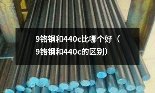 9鉻鋼和440c比哪個好(9鉻鋼和440c的區別)