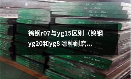 鎢鋼r07與yg15區別(鎢鋼yg20和yg8 哪種耐磨)