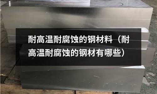 耐高溫耐腐蝕的鋼材料(耐高溫耐腐蝕的鋼材有哪些)