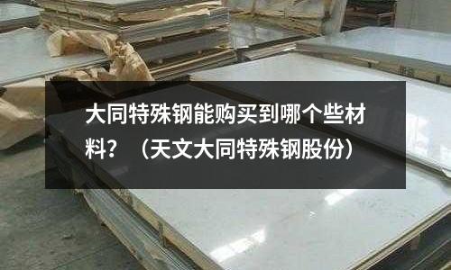 大同特殊鋼能購買到哪個些材料?(天文大同特殊鋼股份)