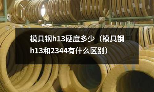 模具鋼h13硬度多少(模具鋼h13和2344有什么區(qū)別)