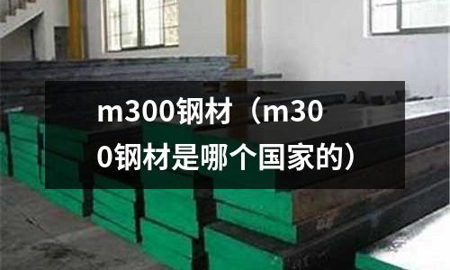 m300鋼材(m300鋼材是哪個(gè)國家的)