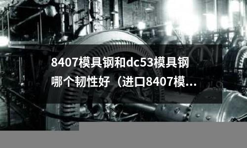 8407模具鋼和dc53模具鋼哪個韌性好(進口8407模具鋼)
