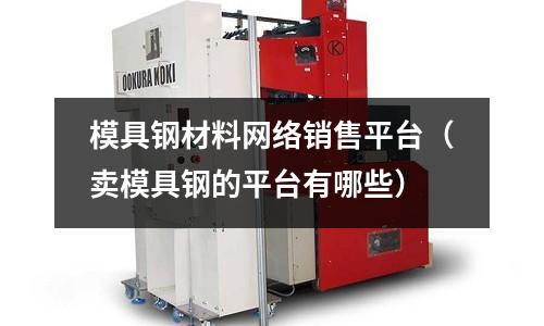 模具鋼材料網絡銷售平臺（賣模具鋼的平臺有哪些）