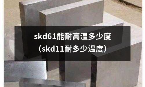 skd61能耐高溫多少度(skd11耐多少溫度)