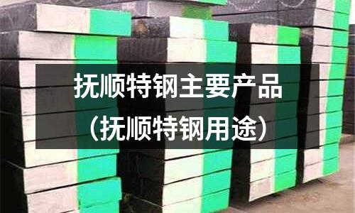 撫順特鋼主要產品（撫順特鋼用途）