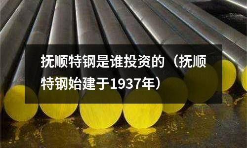 撫順特鋼是誰投資的(撫順特鋼始建于1937年)