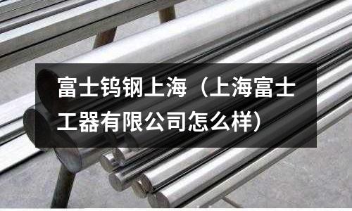 富士鎢鋼上海（上海富士工器有限公司怎么樣）