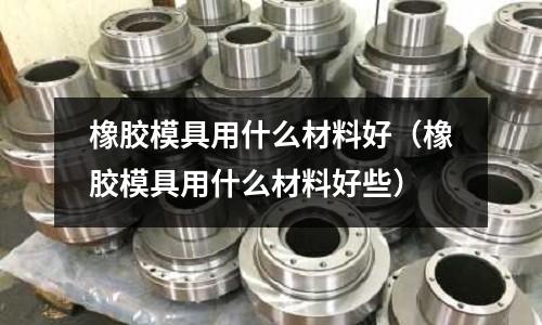 橡膠模具用什么材料好(橡膠模具用什么材料好些)
