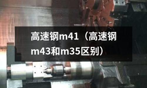 高速鋼m41(高速鋼m43和m35區別)