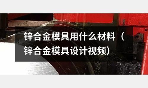鋅合金模具用什么材料(鋅合金模具設計視頻)