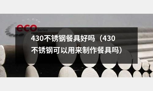 430不銹鋼餐具好嗎（430不銹鋼可以用來制作餐具嗎）