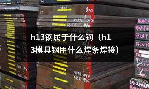 h13鋼屬于什么鋼（h13模具鋼用什么焊條焊接）