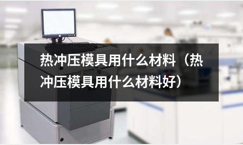 熱沖壓模具用什么材料（熱沖壓模具用什么材料好）