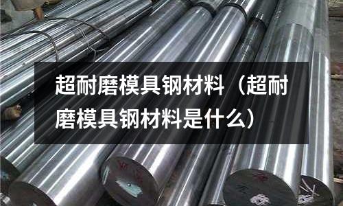 超耐磨模具鋼材料(超耐磨模具鋼材料是什么)