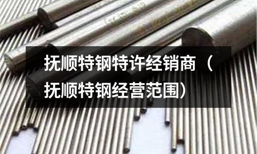 撫順特鋼特許經(jīng)銷(xiāo)商（撫順特鋼經(jīng)營(yíng)范圍）