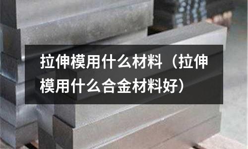 拉伸模用什么材料(拉伸模用什么合金材料好)
