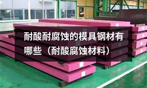耐酸耐腐蝕的模具鋼材有哪些(耐酸腐蝕材料)
