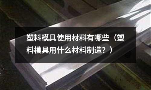 塑料模具使用材料有哪些（塑料模具用什么材料制造？）