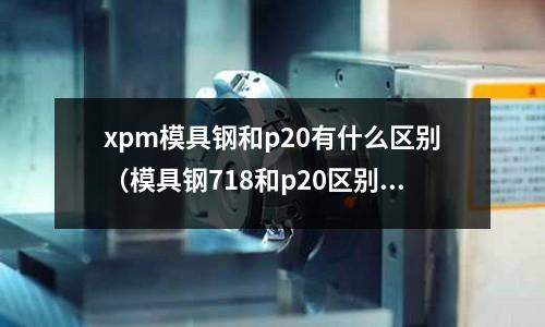xpm模具鋼和p20有什么區別（模具鋼718和p20區別）