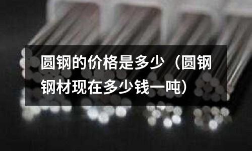 圓鋼的價格是多少（圓鋼鋼材現(xiàn)在多少錢一噸）