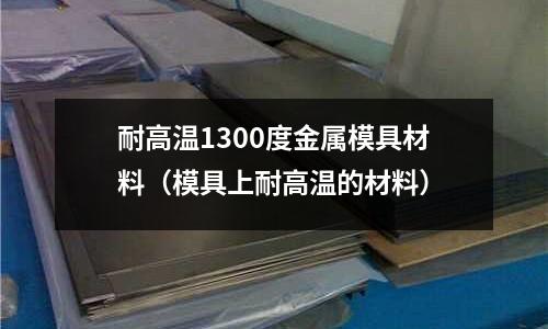 耐高溫1300度金屬模具材料（模具上耐高溫的材料）