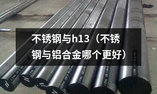 不銹鋼與h13（不銹鋼與鋁合金哪個更好）
