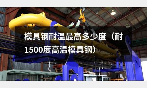 模具鋼耐溫最高多少度（耐1500度高溫模具鋼）