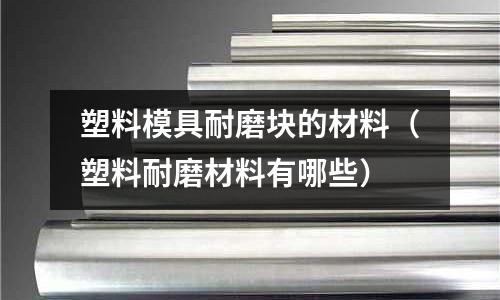 塑料模具耐磨塊的材料(塑料耐磨材料有哪些)