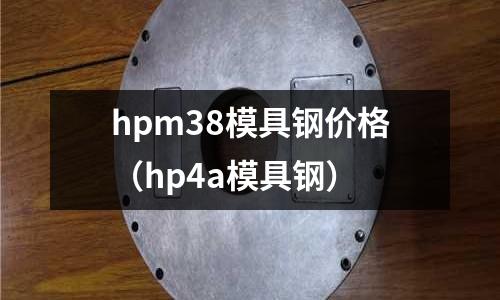 hpm38模具鋼價(jià)格（hp4a模具鋼）
