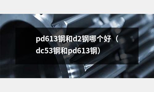 pd613鋼和d2鋼哪個好（dc53鋼和pd613鋼）