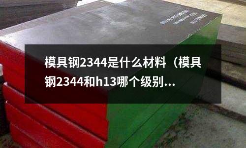 模具鋼2344是什么材料（模具鋼2344和h13哪個級別高）