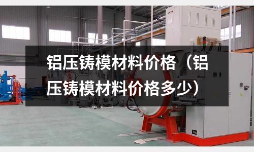 鋁壓鑄模材料價格（鋁壓鑄模材料價格多少）