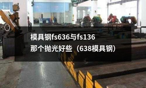 模具鋼fs636與fs136那個拋光好些(638模具鋼)