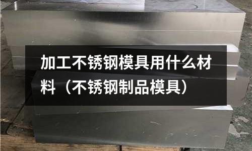 加工不銹鋼模具用什么材料(不銹鋼制品模具)