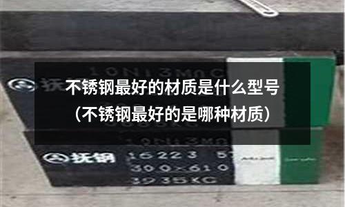不銹鋼最好的材質(zhì)是什么型號(不銹鋼最好的是哪種材質(zhì))