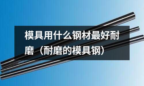 模具用什么鋼材最好耐磨(耐磨的模具鋼)