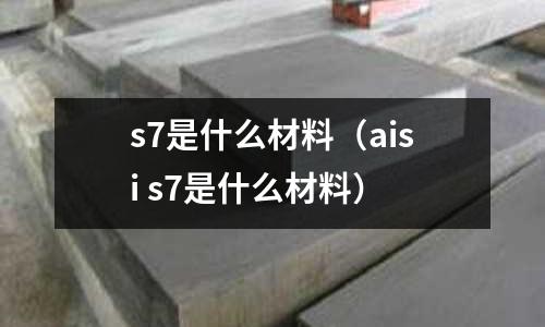 s7是什么材料(aisi s7是什么材料)