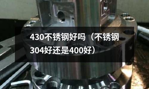 430不銹鋼好嗎(不銹鋼304好還是400好)