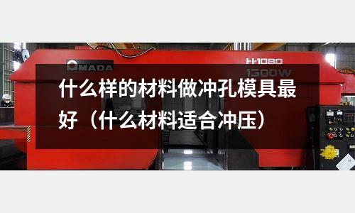 什么樣的材料做沖孔模具最好(什么材料適合沖壓)