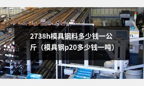 2738h模具鋼料多少錢一公斤（模具鋼p20多少錢一噸）